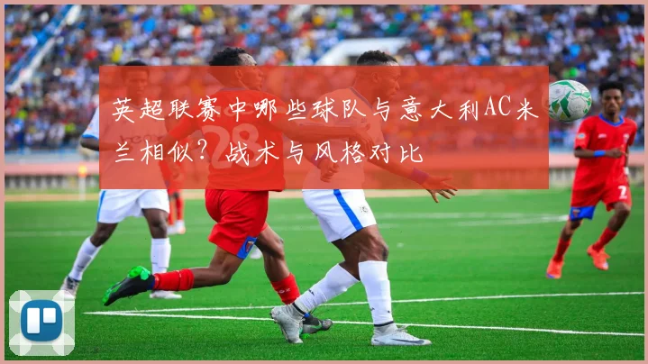 英超联赛中哪些球队与意大利AC米兰相似?战术与风格对比