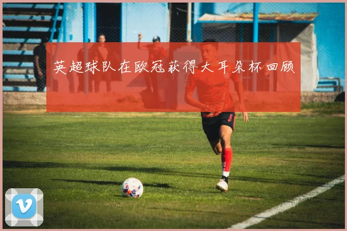 英超球队在欧冠获得大耳朵杯回顾